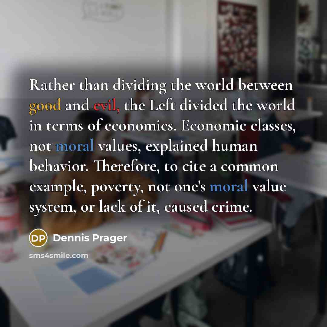 “Rather than dividing the world between good and evil, the Left divided the world in terms of economics. Economic classes, not moral values, explained human behavior. Therefore, to cite a common example, poverty, not one's moral value system, or lack of it, caused crime.” quote by Dennis Prager