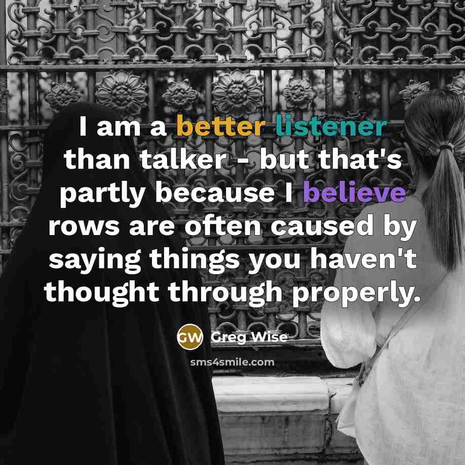 “I am a better listener than talker - but that's partly because I believe rows are often caused by saying things you haven't thought through properly.” quote by Greg Wise