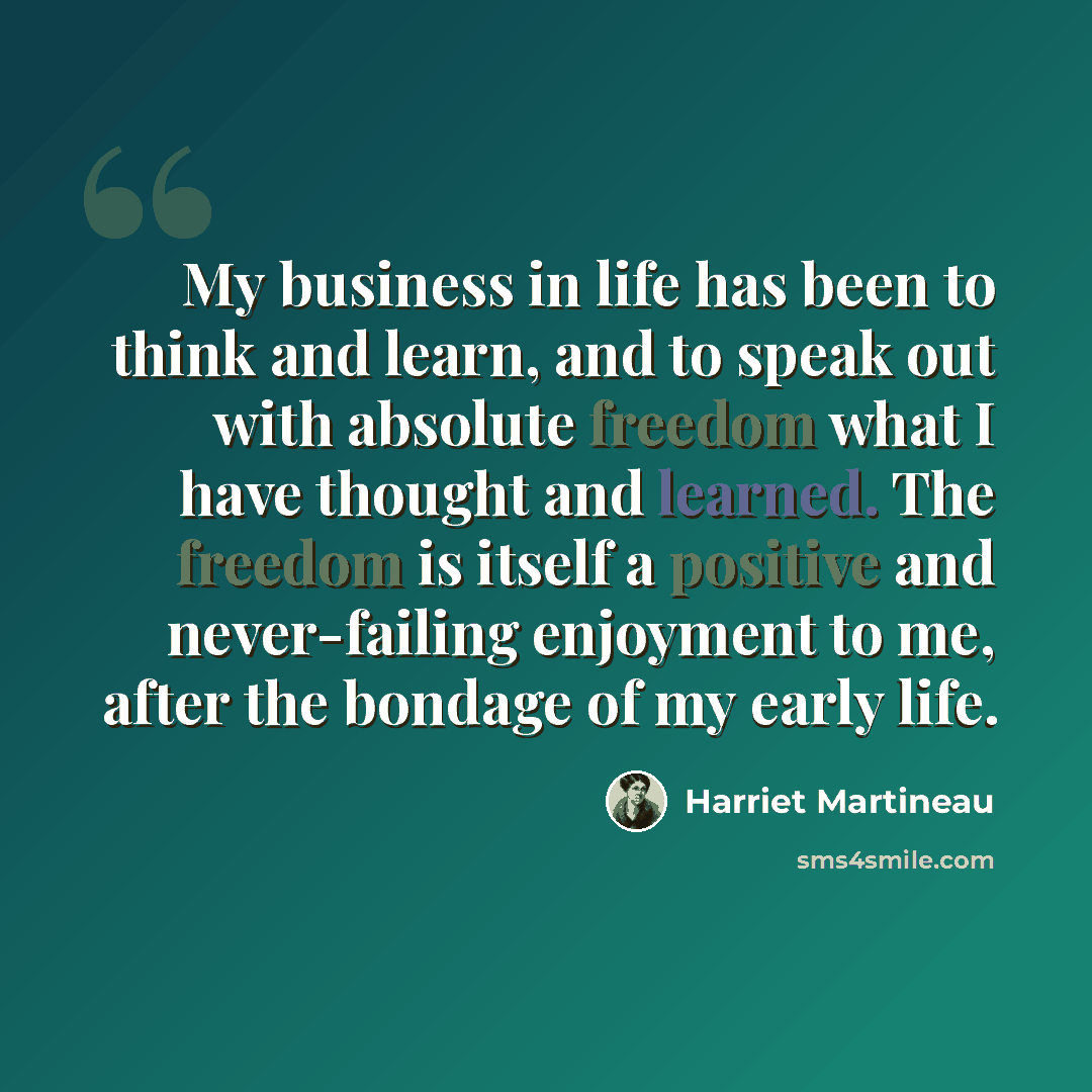 “My business in life has been to think and learn, and to speak out with absolute freedom what I have thought and learned. The freedom is itself a positive and never-failing enjoyment to me, after the bondage of my early life.” quote by Harriet Martineau
