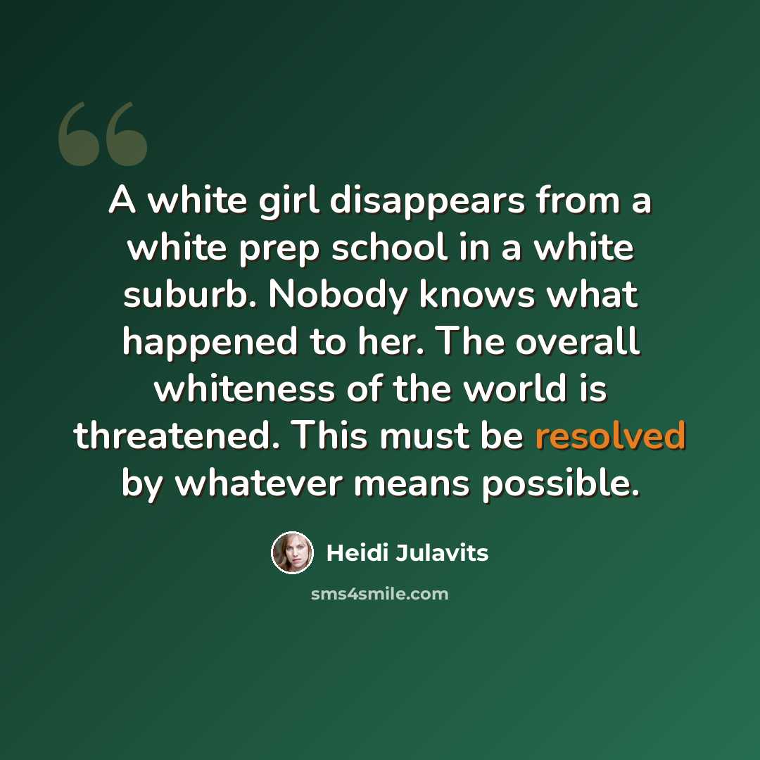 “A white girl disappears from a white prep school in a white suburb. Nobody knows what happened to her. The overall whiteness of the world is threatened. This must be resolved by whatever means possible.” quote by Heidi Julavits