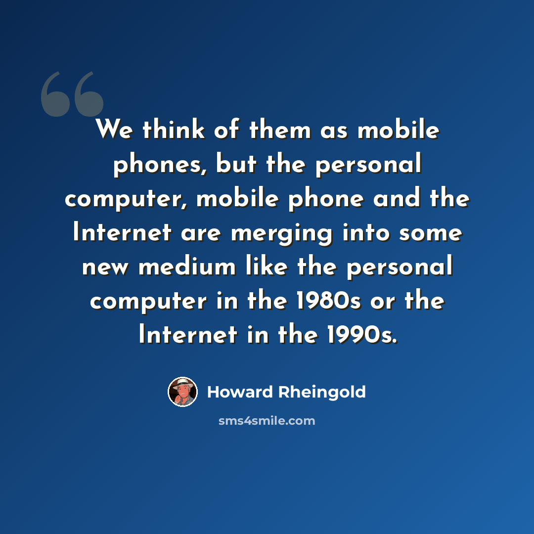 “We think of them as mobile phones, but the personal computer, mobile phone and the Internet are merging into some new medium like the personal computer in the 1980s or the Internet in the 1990s.” quote by Howard Rheingold