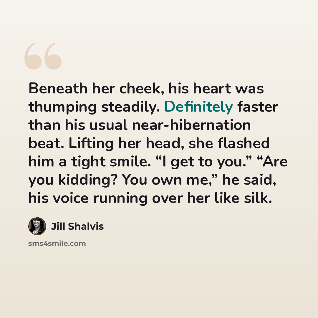“Beneath her cheek, his heart was thumping steadily. Definitely faster than his usual near-hibernation beat. Lifting her head, she flashed him a tight smile. “I get to you.” “Are you kidding? You own me,” he said, his voice running over her like silk.” quote by Jill Shalvis
