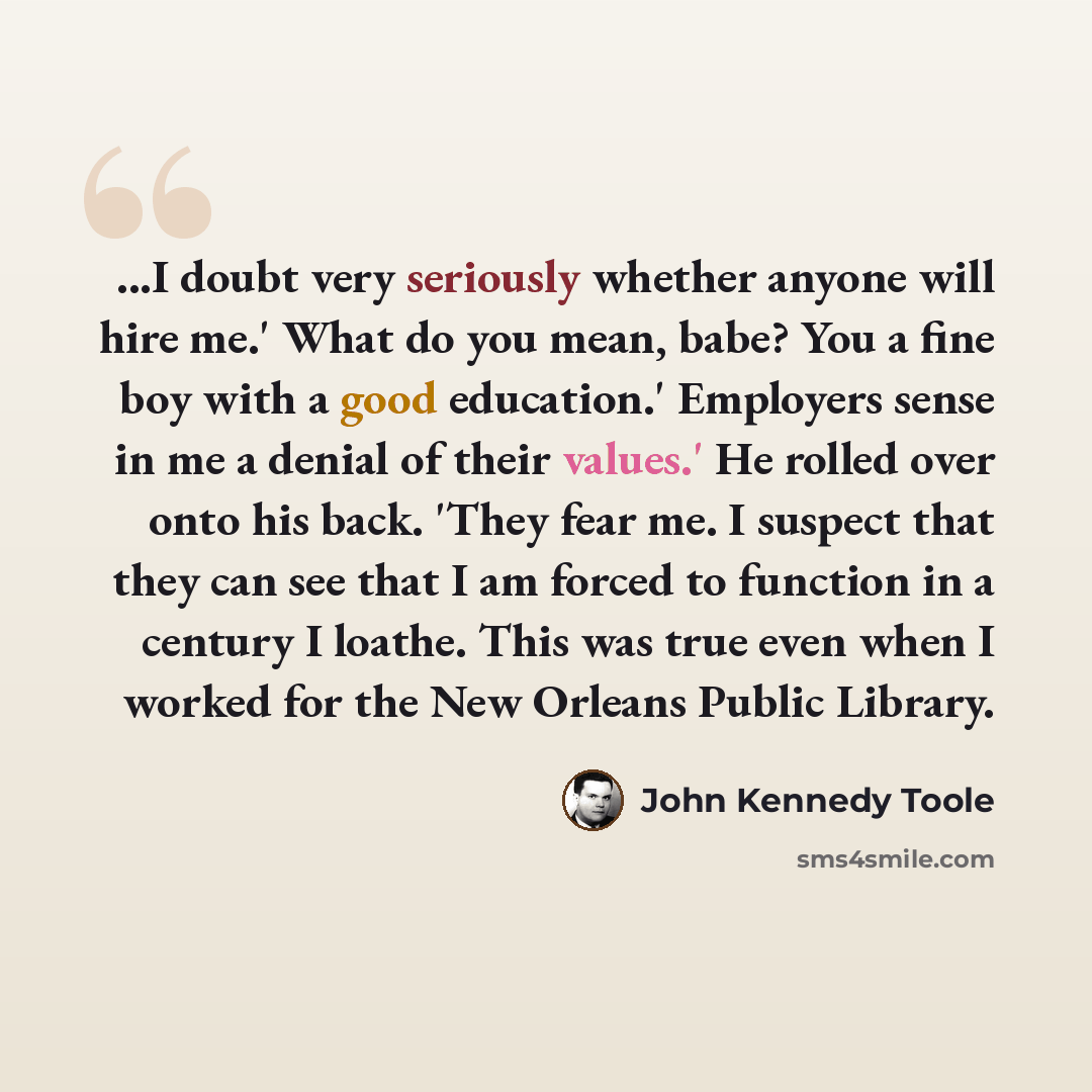 “...I doubt very seriously whether anyone will hire me.' What do you mean, babe? You a fine boy with a good education.' Employers sense in me a denial of their values.' He rolled over onto his back. 'They fear me. I suspect that they can see that I am forced to function in a century I loathe. This…” quote by John Kennedy Toole