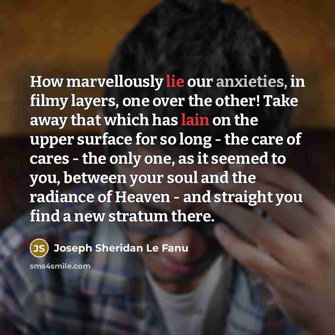 “How marvellously lie our anxieties, in filmy layers, one over the other! Take away that which has lain on the upper surface for so long - the care of cares - the only one, as it seemed to you, between your soul and the radiance of Heaven - and straight you find a new stratum there.” quote by Joseph Sheridan Le Fanu