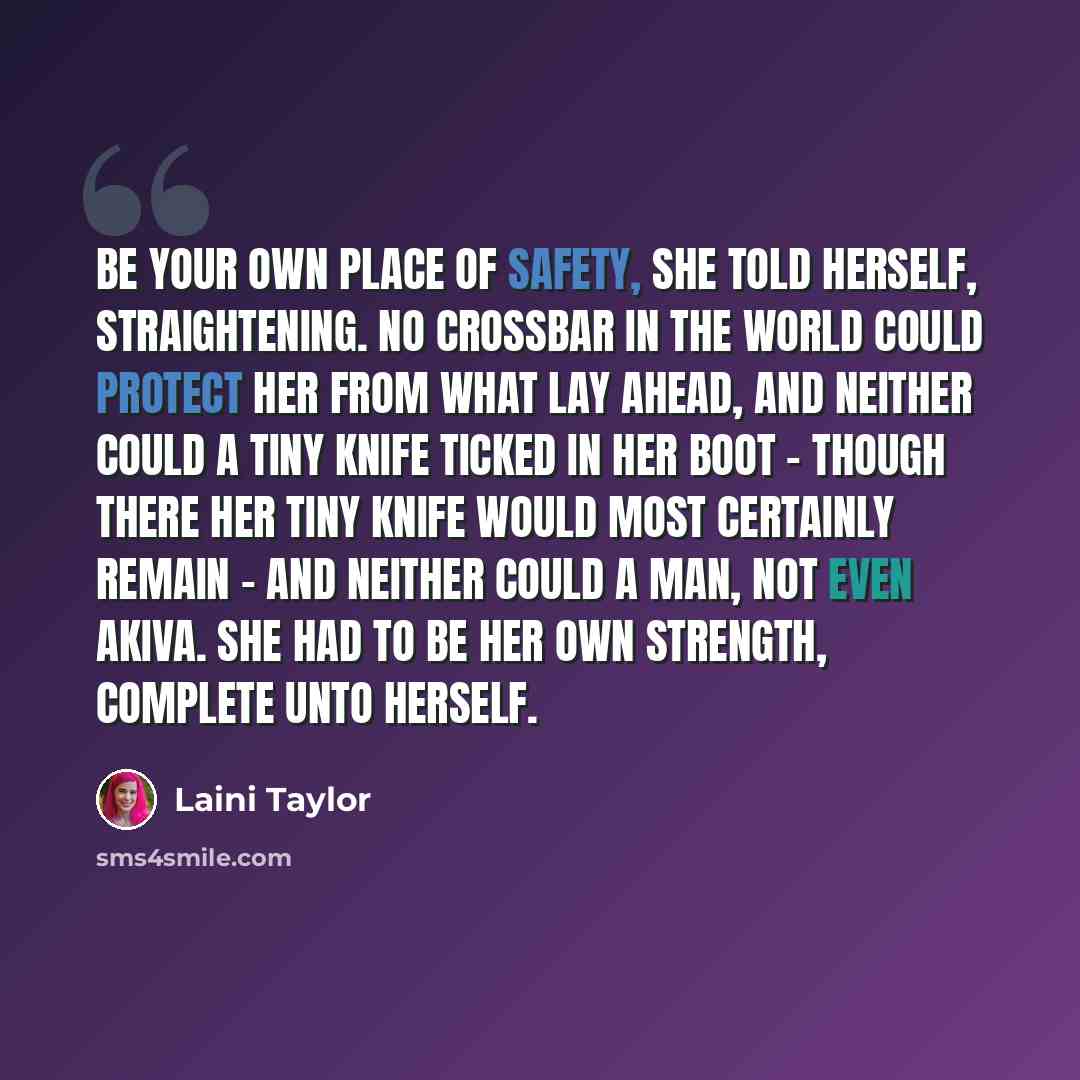 “Be your own place of safety, she told herself, straightening. No crossbar in the world could protect her from what lay ahead, and neither could a tiny knife ticked in her boot - though there her tiny knife would most certainly remain - and neither could a man, not even Akiva. She had to be her own…” quote by Laini Taylor