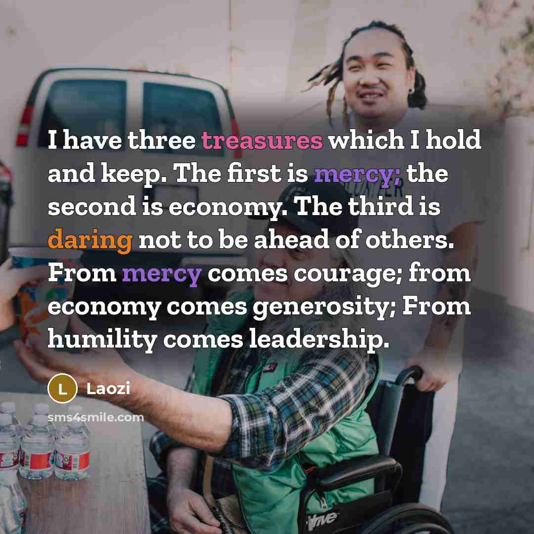 “I have three treasures which I hold and keep. The first is mercy; the second is economy. The third is daring not to be ahead of others. From mercy comes courage; from economy comes generosity; From humility comes leadership.” quote by Laozi