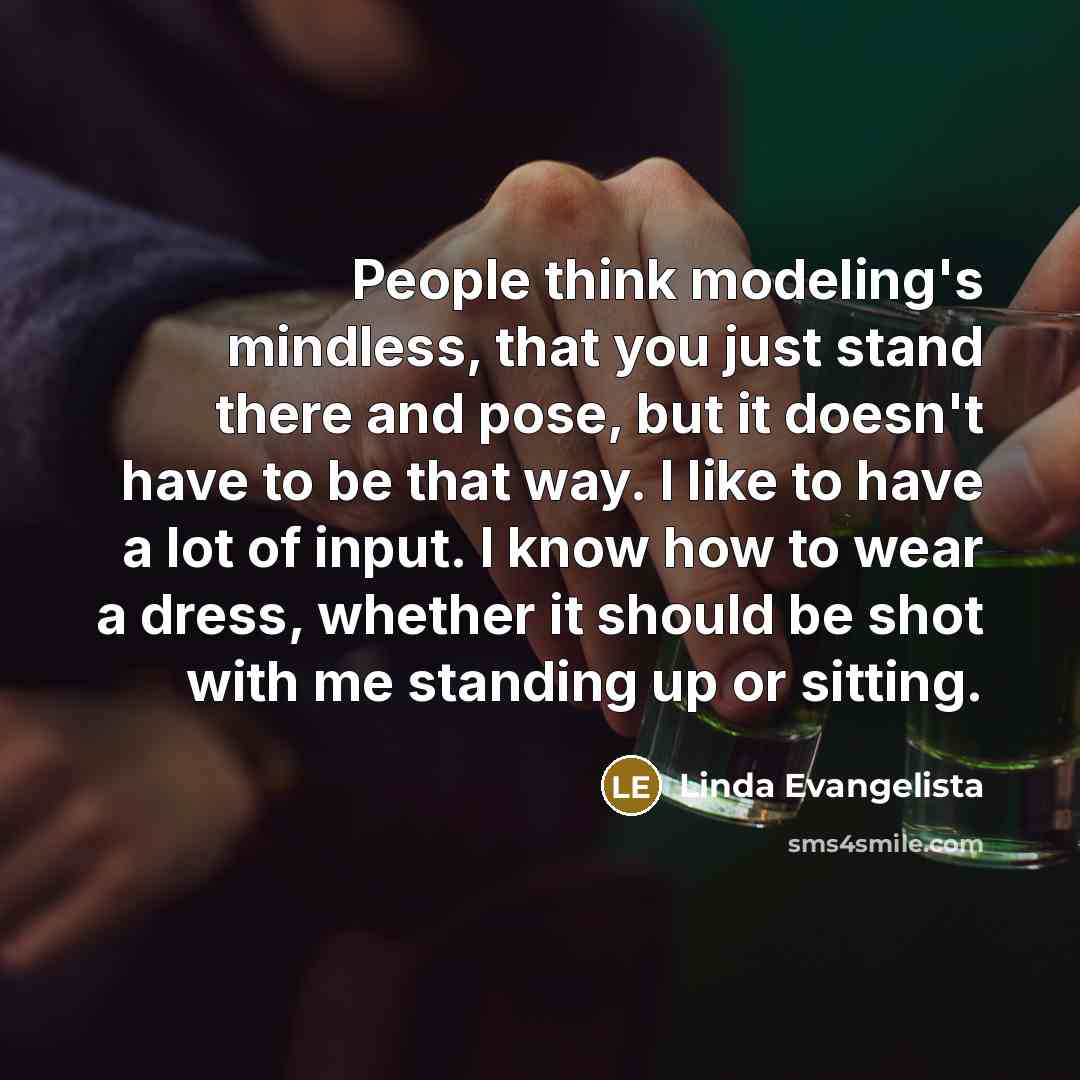 “People think modeling's mindless, that you just stand there and pose, but it doesn't have to be that way. I like to have a lot of input. I know how to wear a dress, whether it should be shot with me standing up or sitting.” quote by Linda Evangelista