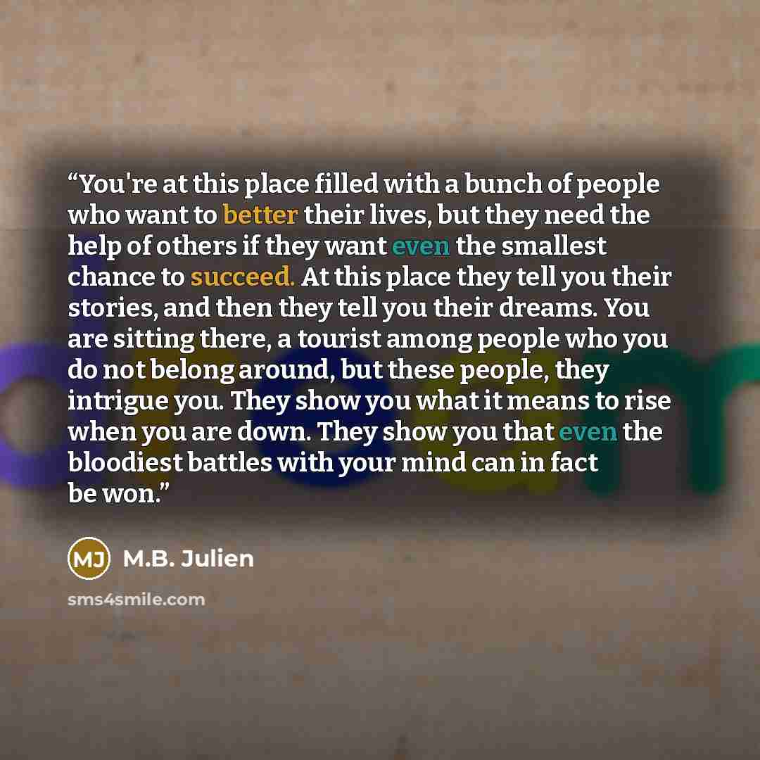 “You're at this place filled with a bunch of people who want to better their lives, but they need the help of others if they want even the smallest chance to succeed. At this place they tell you their stories, and then they tell you their dreams. You are sitting there, a tourist among people who…” quote by M.B. Julien