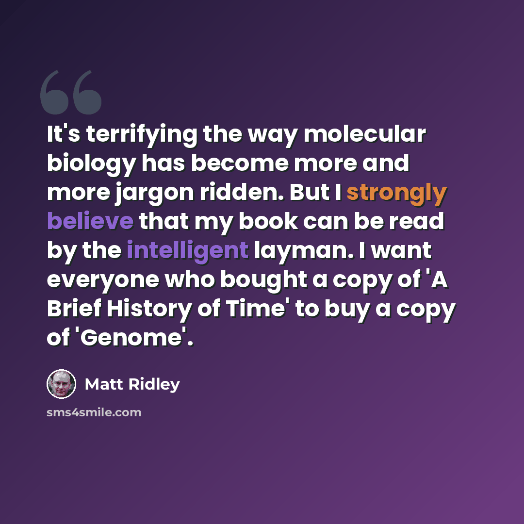 “It's terrifying the way molecular biology has become more and more jargon ridden. But I strongly believe that my book can be read by the intelligent layman. I want everyone who bought a copy of 'A Brief History of Time' to buy a copy of 'Genome'.” quote by Matt Ridley