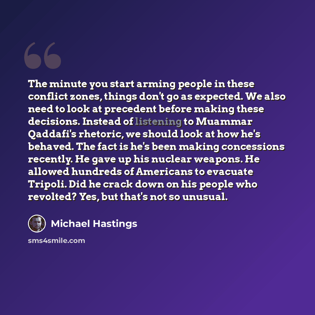 “The minute you start arming people in these conflict zones, things don't go as expected. We also need to look at precedent before making these decisions. Instead of listening to Muammar Qaddafi's rhetoric, we should look at how he's behaved. The fact is he's been making concessions recently. He…” quote by Michael Hastings