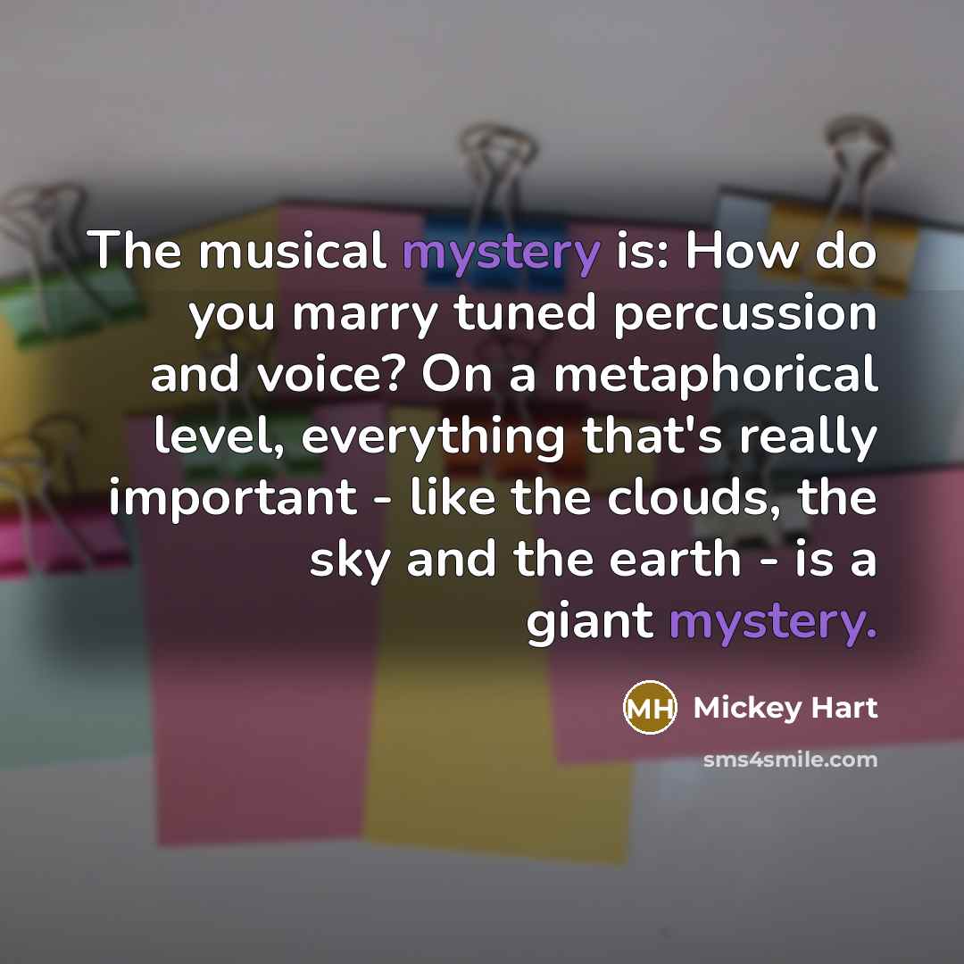 “The musical mystery is: How do you marry tuned percussion and voice? On a metaphorical level, everything that's really important - like the clouds, the sky and the earth - is a giant mystery.” quote by Mickey Hart