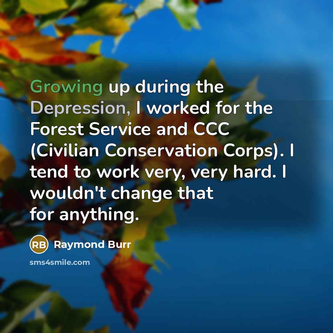 “Growing up during the Depression, I worked for the Forest Service and CCC (Civilian Conservation Corps). I tend to work very, very hard. I wouldn't change that for anything.” quote by Raymond Burr