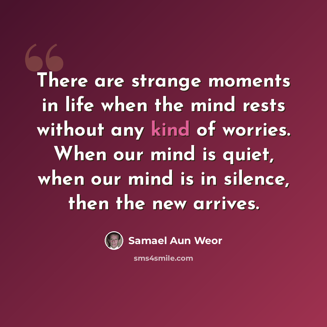 “There are strange moments in life when the mind rests without any kind of worries. When our mind is quiet, when our mind is in silence, then the new arrives.” quote by Samael Aun Weor