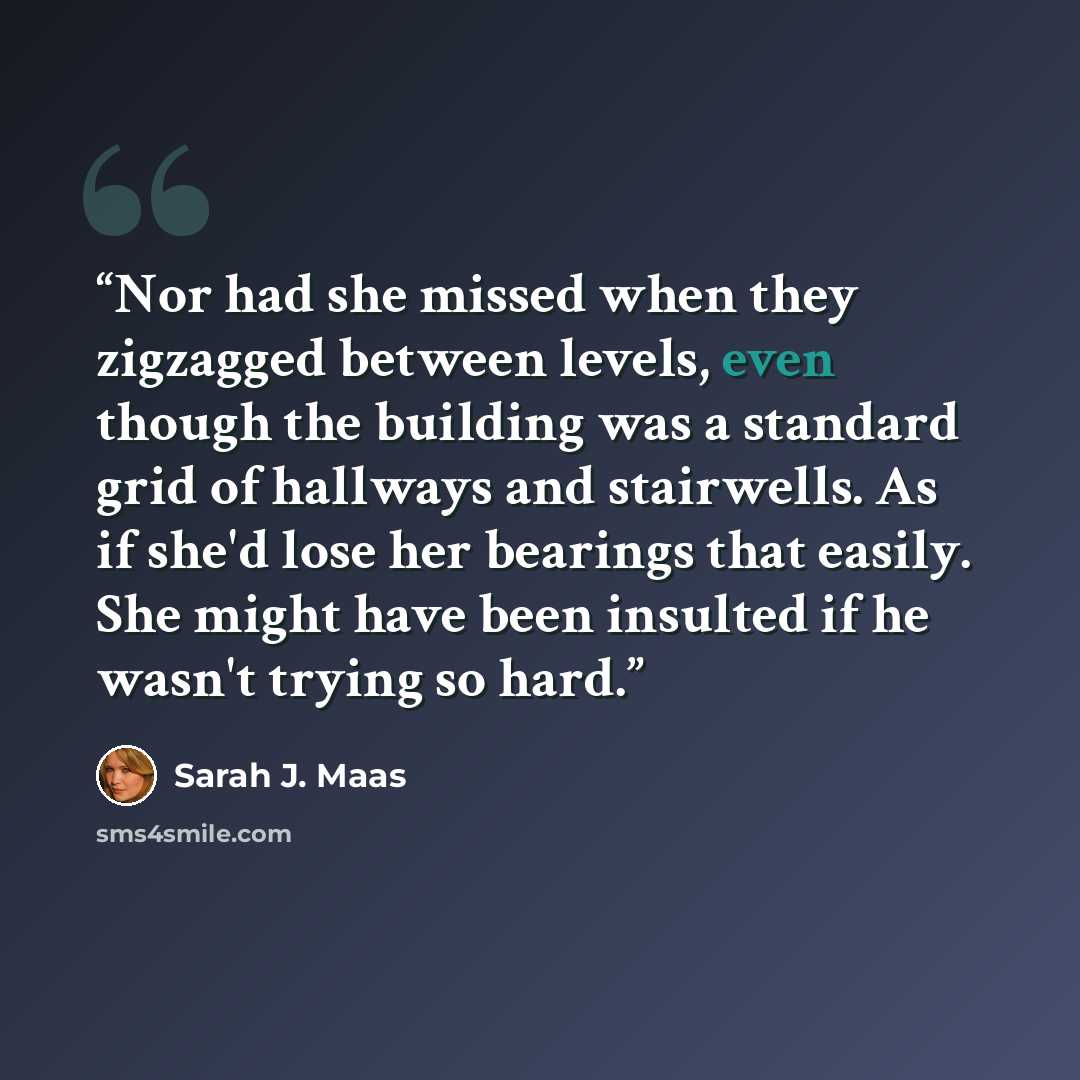 “Nor had she missed when they zigzagged between levels, even though the building was a standard grid of hallways and stairwells. As if she'd lose her bearings that easily. She might have been insulted if he wasn't trying so hard.” quote by Sarah J. Maas