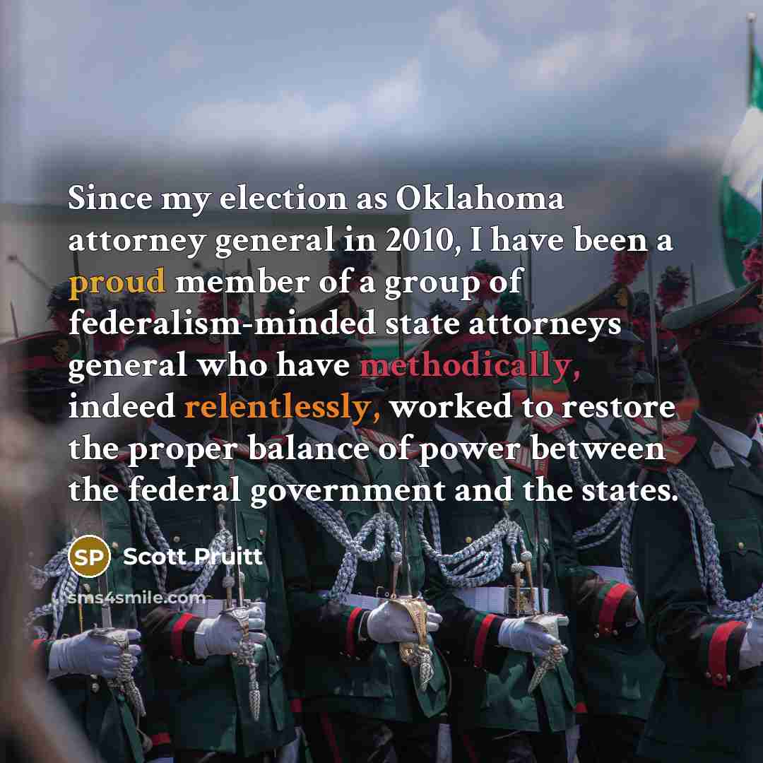 “Since my election as Oklahoma attorney general in 2010, I have been a proud member of a group of federalism-minded state attorneys general who have methodically, indeed relentlessly, worked to restore the proper balance of power between the federal government and the states.” quote by Scott Pruitt
