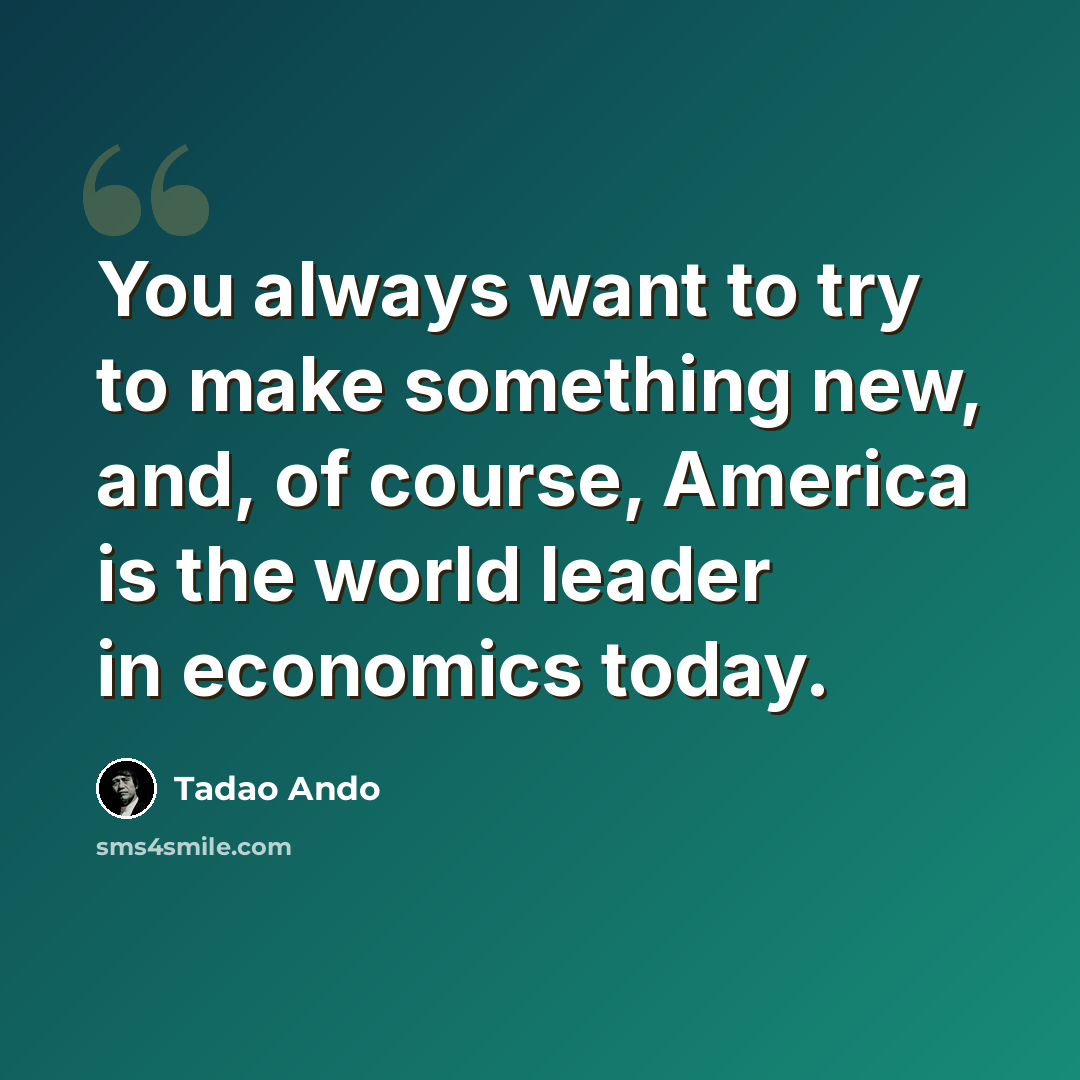 “You always want to try to make something new, and, of course, America is the world leader in economics today.” quote by Tadao Ando