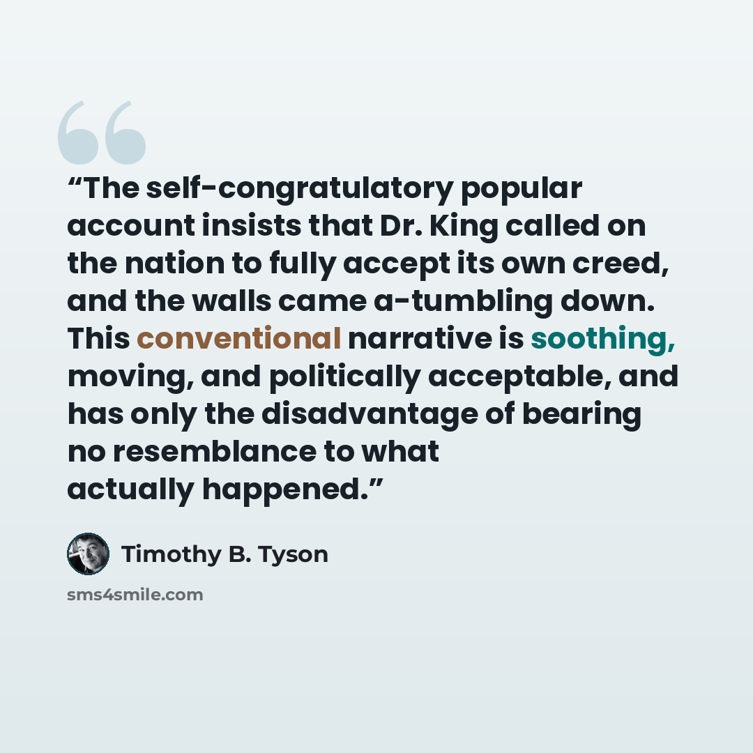 “The self-congratulatory popular account insists that Dr. King called on the nation to fully accept its own creed, and the walls came a-tumbling down. This conventional narrative is soothing, moving, and politically acceptable, and has only the disadvantage of bearing no resemblance to what…” quote by Timothy B. Tyson