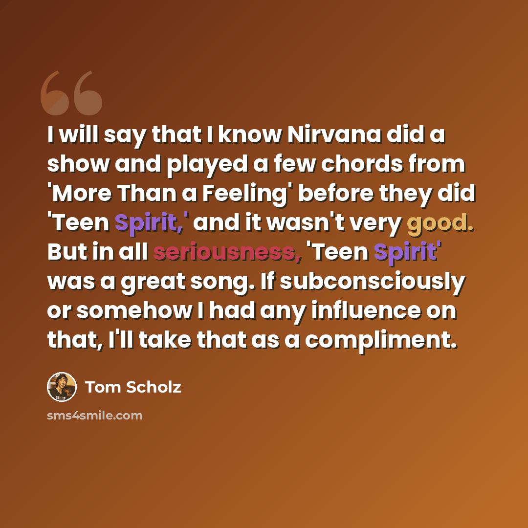 “I will say that I know Nirvana did a show and played a few chords from 'More Than a Feeling' before they did 'Teen Spirit,' and it wasn't very good. But in all seriousness, 'Teen Spirit' was a great song. If subconsciously or somehow I had any influence on that, I'll take that as a compliment.” quote by Tom Scholz