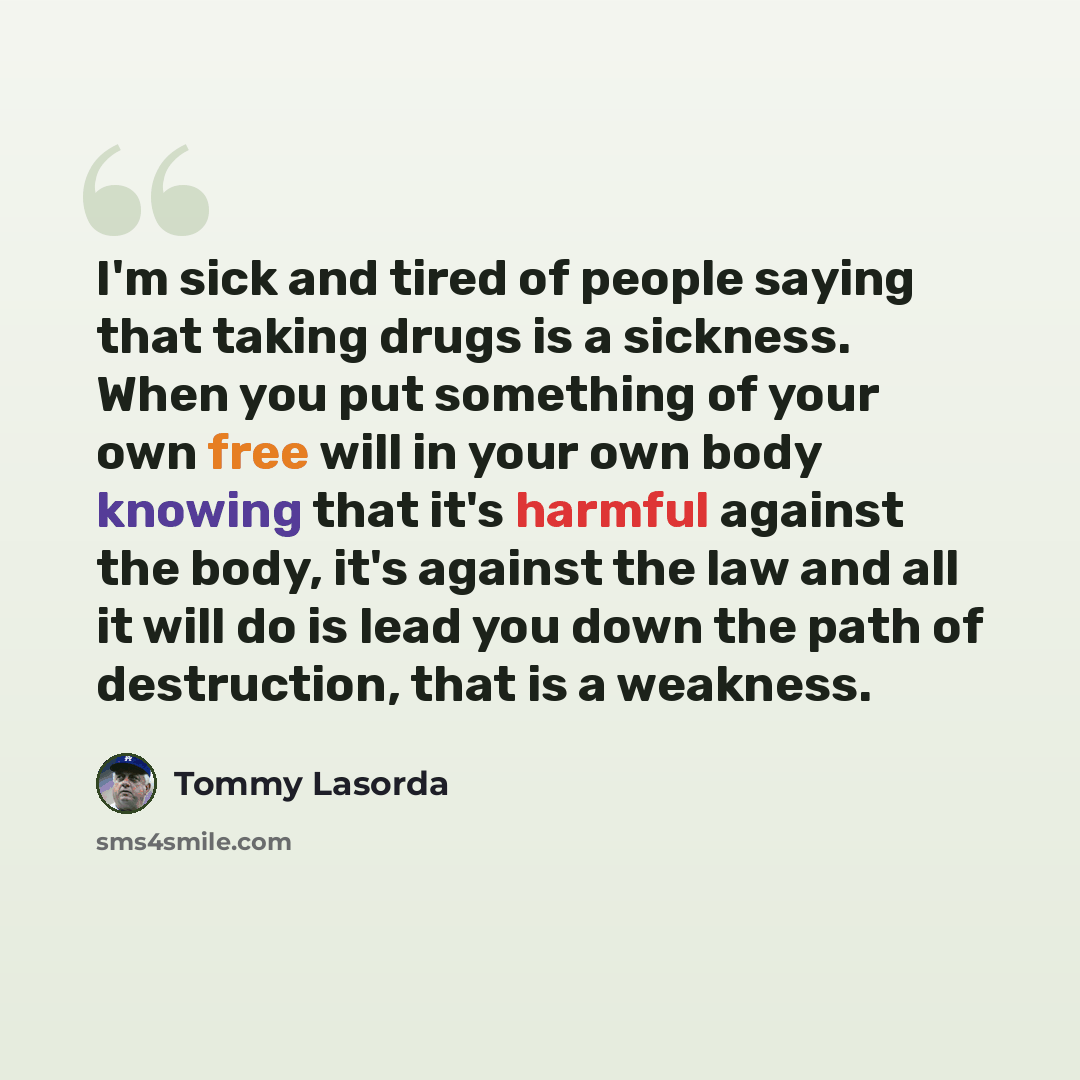 “I'm sick and tired of people saying that taking drugs is a sickness. When you put something of your own free will in your own body knowing that it's harmful against the body, it's against the law and all it will do is lead you down the path of destruction, that is a weakness.” quote by Tommy Lasorda