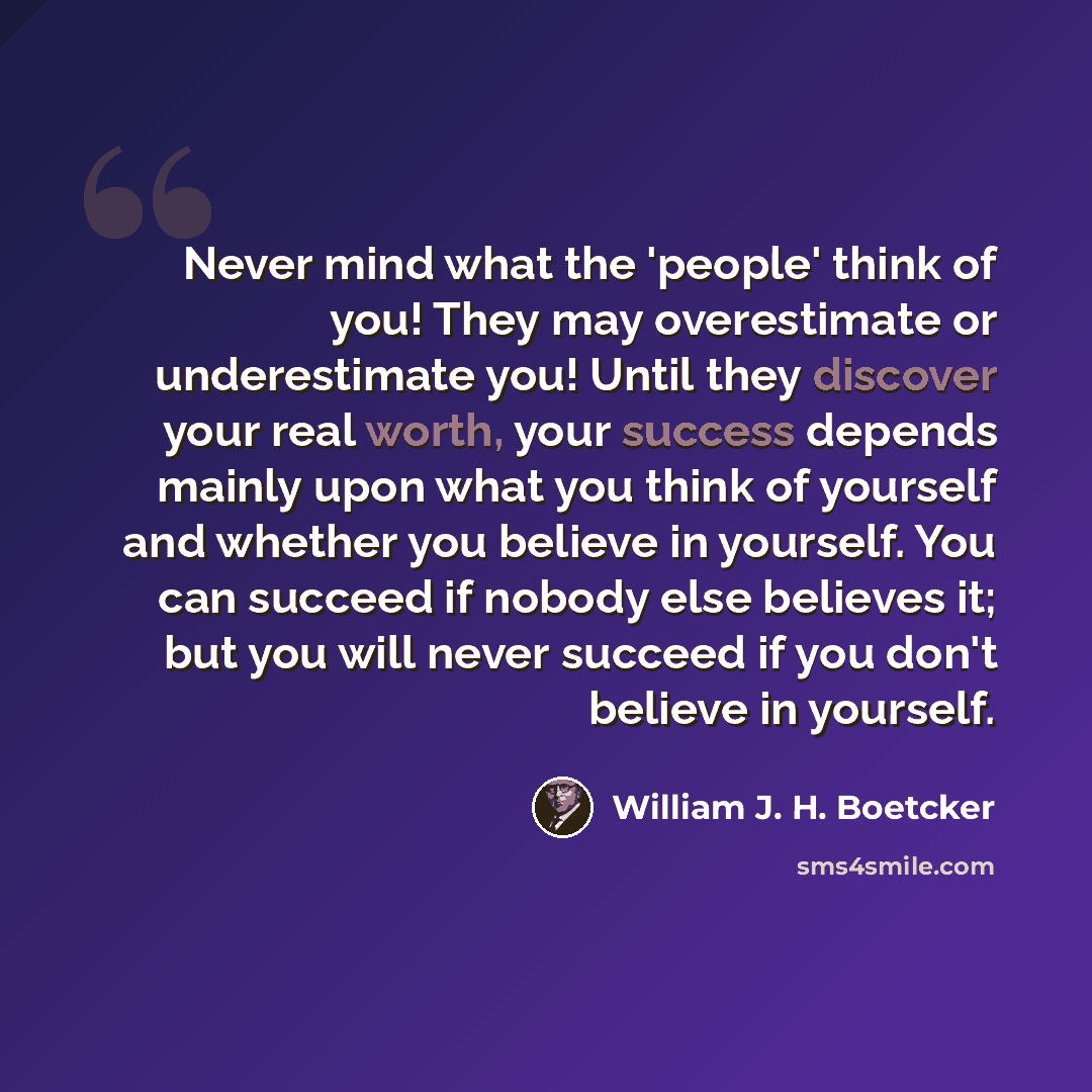 “Never mind what the 'people' think of you! They may overestimate or underestimate you! Until they discover your real worth, your success depends mainly upon what you think of yourself and whether you believe in yourself. You can succeed if nobody else believes it; but you will never succeed if you…” quote by William J. H. Boetcker