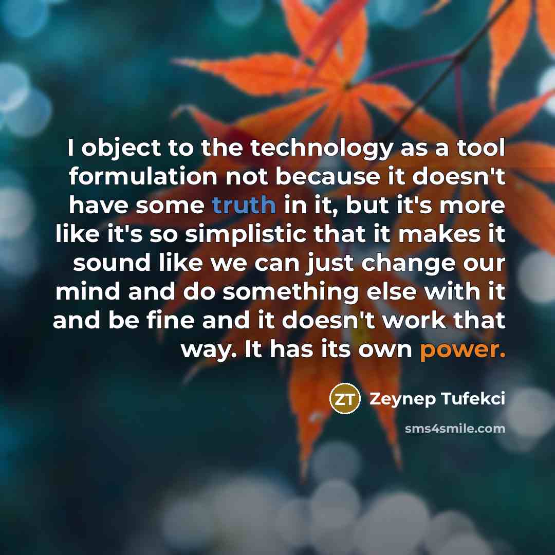 “I object to the technology as a tool formulation not because it doesn't have some truth in it, but it's more like it's so simplistic that it makes it sound like we can just change our mind and do something else with it and be fine and it doesn't work that way. It has its own power.” quote by Zeynep Tufekci