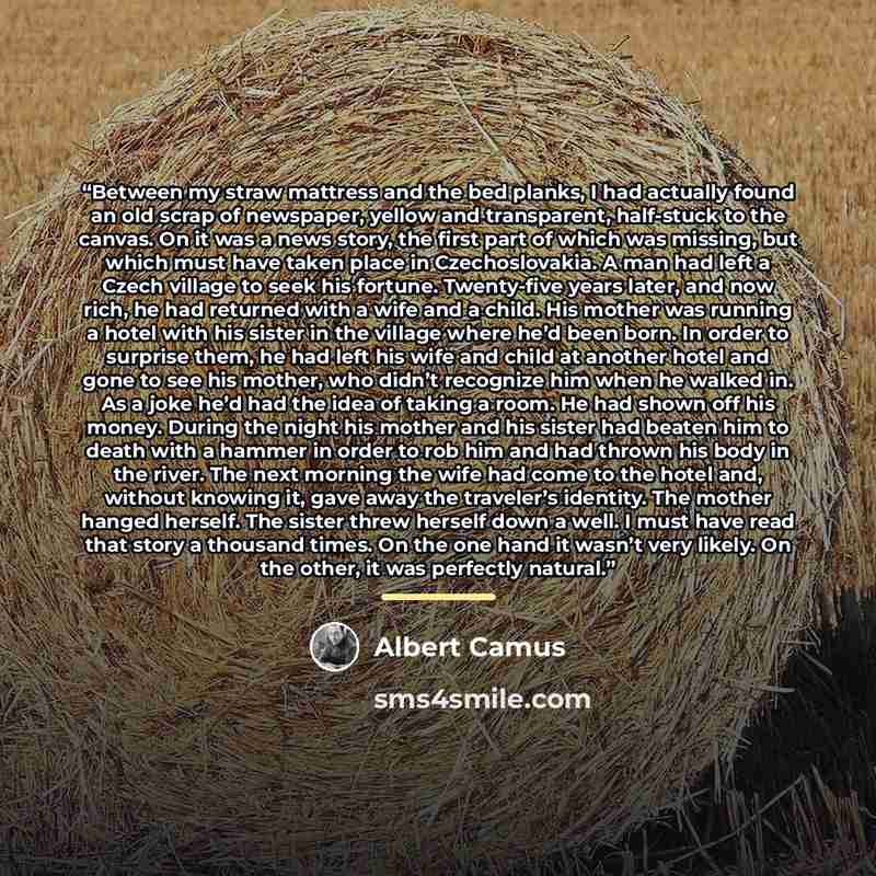 “Between my straw mattress and the bed planks, I had actually found an old scrap of newspaper, yellow and transparent, half-stuck to the canvas. On it was a news story, the first part of which was missing, but which must have taken place in Czechoslovakia. A man had left a Czech village to seek his…” quote by Albert Camus
