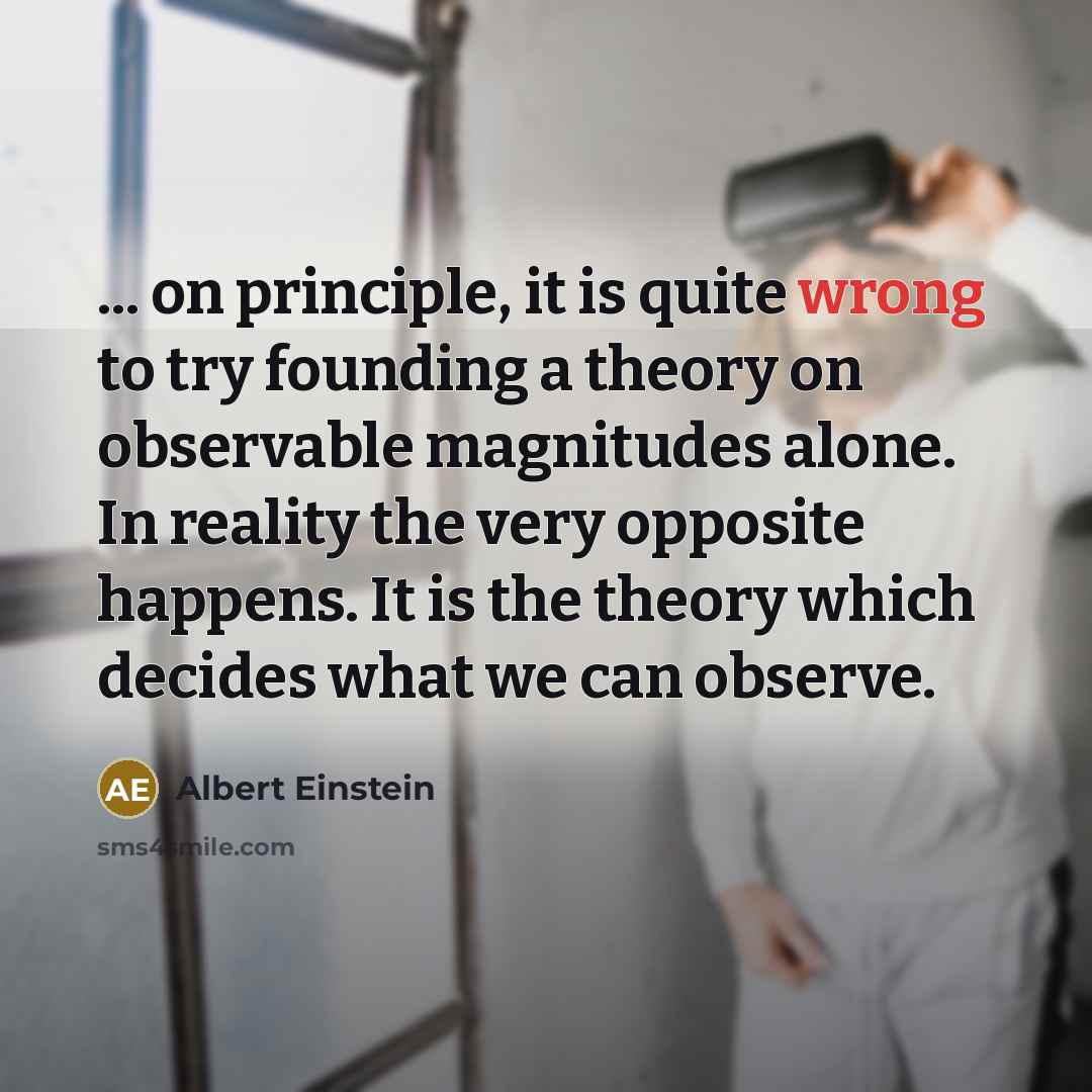 “... on principle, it is quite wrong to try founding a theory on observable magnitudes alone. In reality the very opposite happens. It is the theory which decides what we can observe.” quote by Albert Einstein
