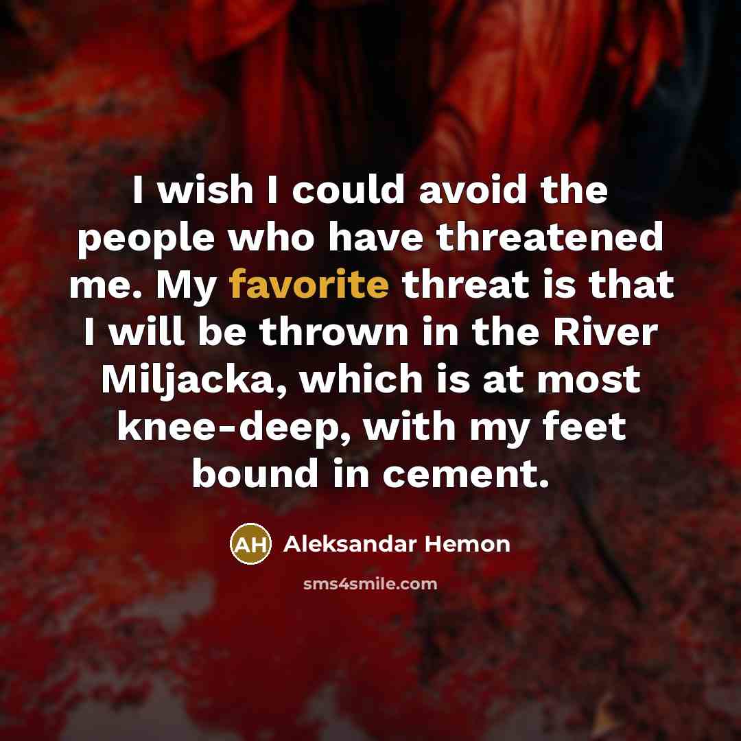 “I wish I could avoid the people who have threatened me. My favorite threat is that I will be thrown in the River Miljacka, which is at most knee-deep, with my feet bound in cement.” quote by Aleksandar Hemon