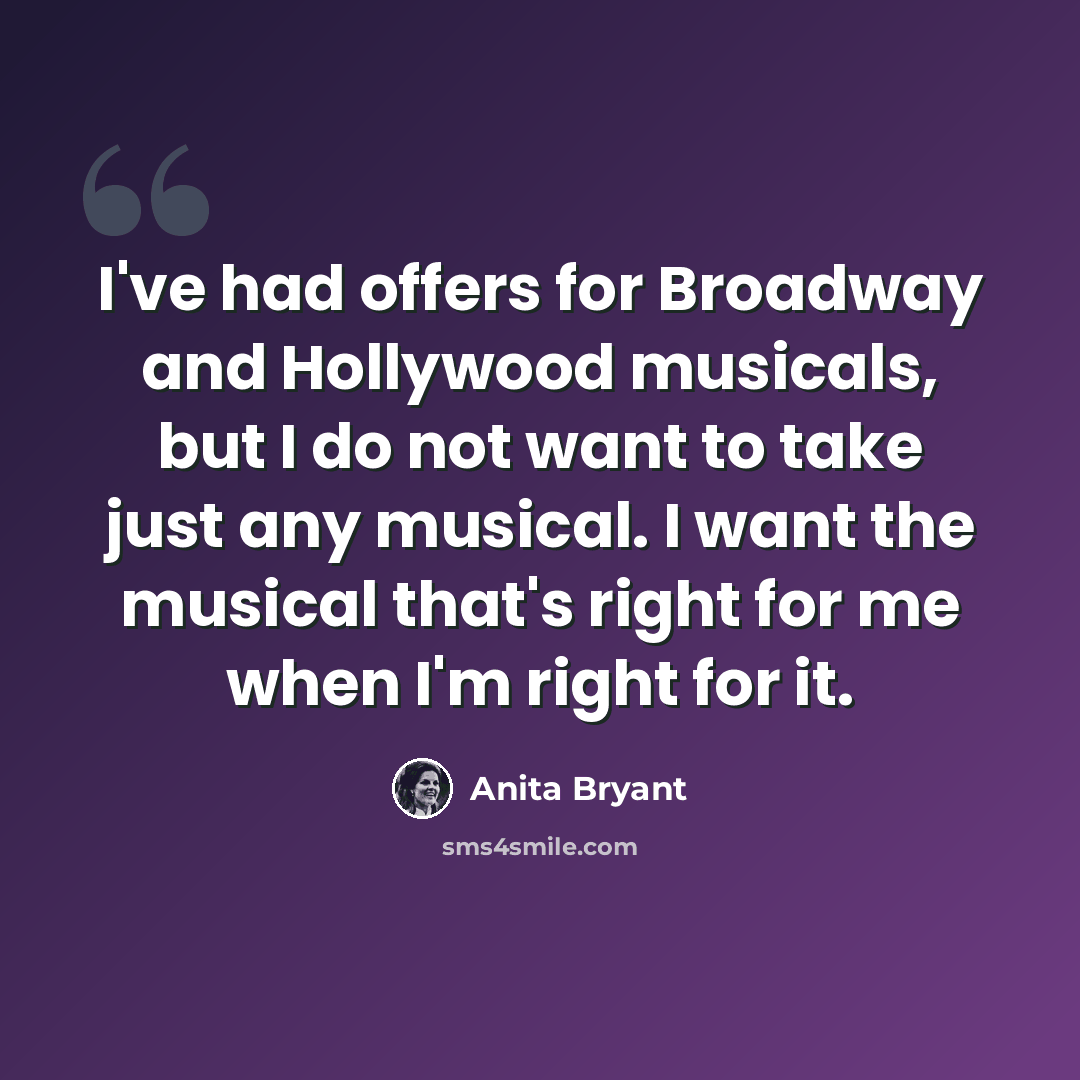 “I've had offers for Broadway and Hollywood musicals, but I do not want to take just any musical. I want the musical that's right for me when I'm right for it.” quote by Anita Bryant