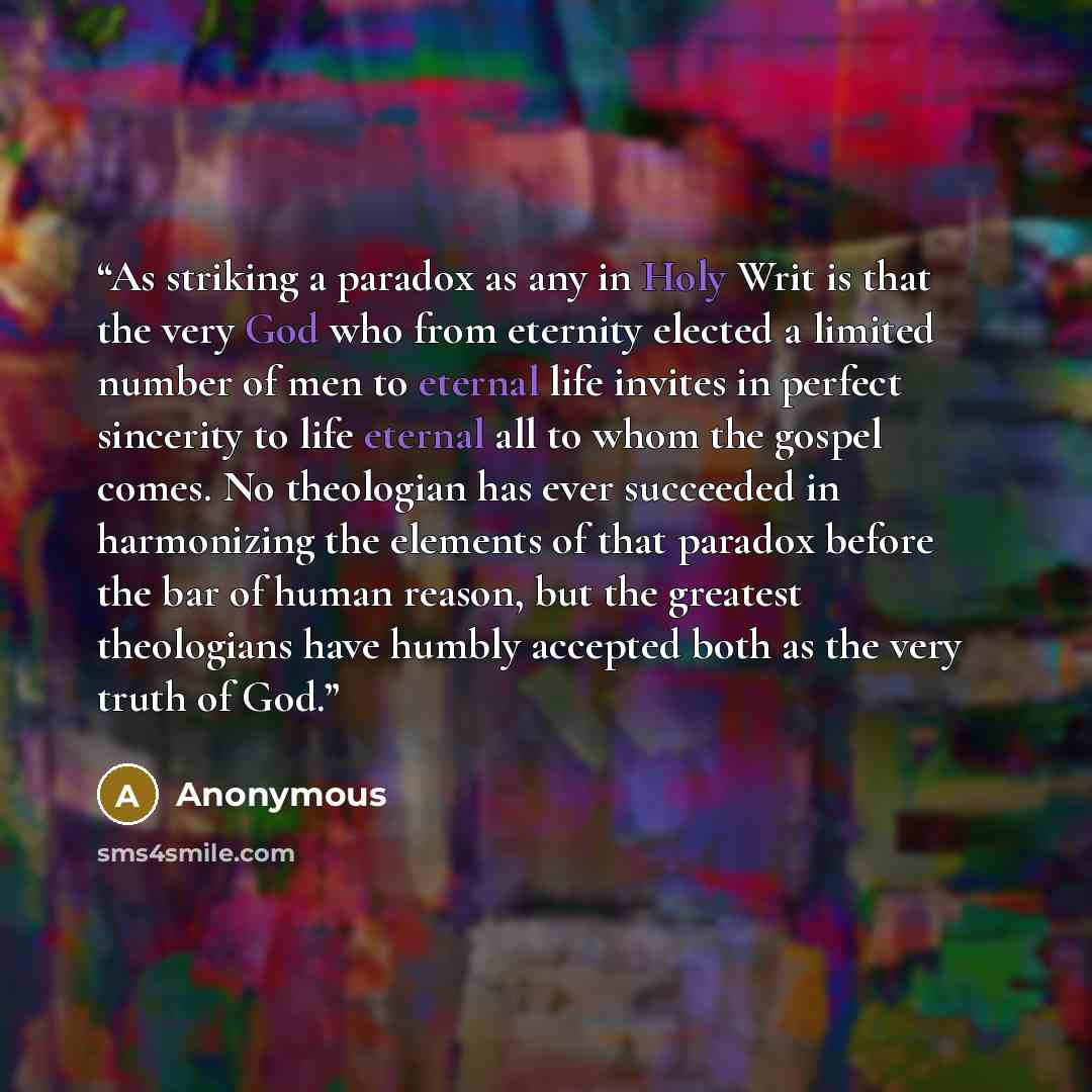 “As striking a paradox as any in Holy Writ is that the very God who from eternity elected a limited number of men to eternal life invites in perfect sincerity to life eternal all to whom the gospel comes. No theologian has ever succeeded in harmonizing the elements of that paradox before the bar of…” quote by Anonymous
