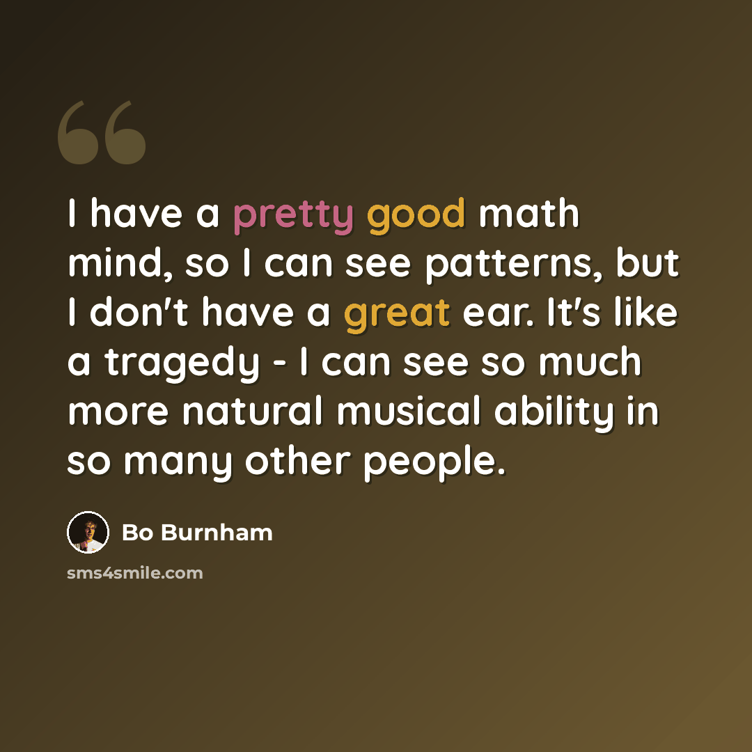 “I have a pretty good math mind, so I can see patterns, but I don't have a great ear. It's like a tragedy - I can see so much more natural musical ability in so many other people.” quote by Bo Burnham