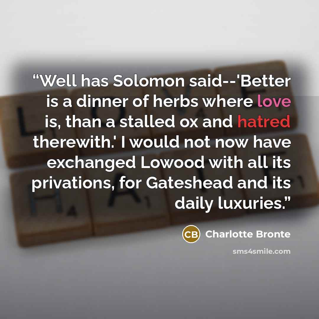 “Well has Solomon said--'Better is a dinner of herbs where love is, than a stalled ox and hatred therewith.' I would not now have exchanged Lowood with all its privations, for Gateshead and its daily luxuries.” quote by Charlotte Brontë