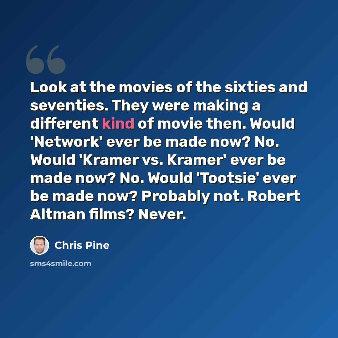 “Look at the movies of the sixties and seventies. They were making a different kind of movie then. Would 'Network' ever be made now? No. Would 'Kramer vs. Kramer' ever be made now? No. Would 'Tootsie' ever be made now? Probably not. Robert Altman films? Never.” quote by Chris Pine
