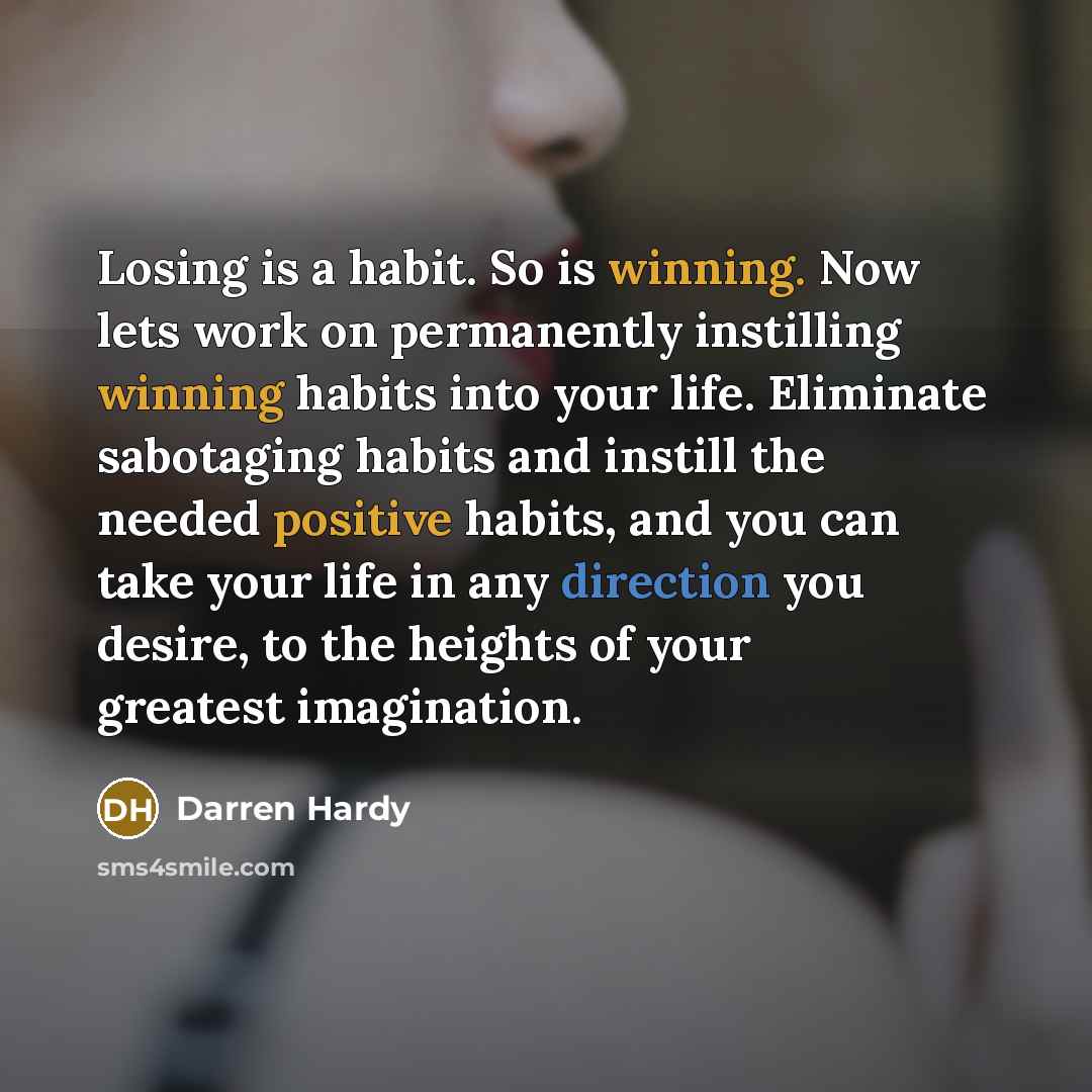 “Losing is a habit. So is winning. Now lets work on permanently instilling winning habits into your life. Eliminate sabotaging habits and instill the needed positive habits, and you can take your life in any direction you desire, to the heights of your greatest imagination.” quote by Darren Hardy