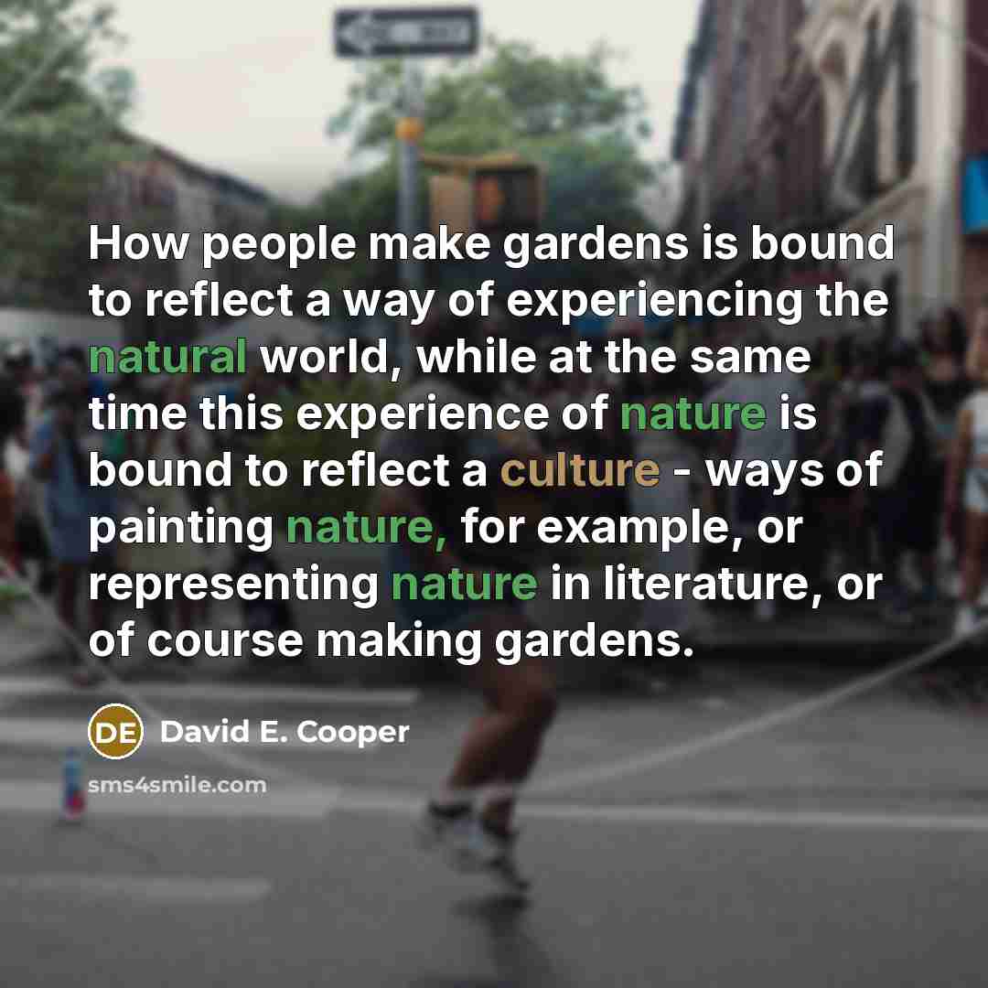 “How people make gardens is bound to reflect a way of experiencing the natural world, while at the same time this experience of nature is bound to reflect a culture - ways of painting nature, for example, or representing nature in literature, or of course making gardens.” quote by David E. Cooper