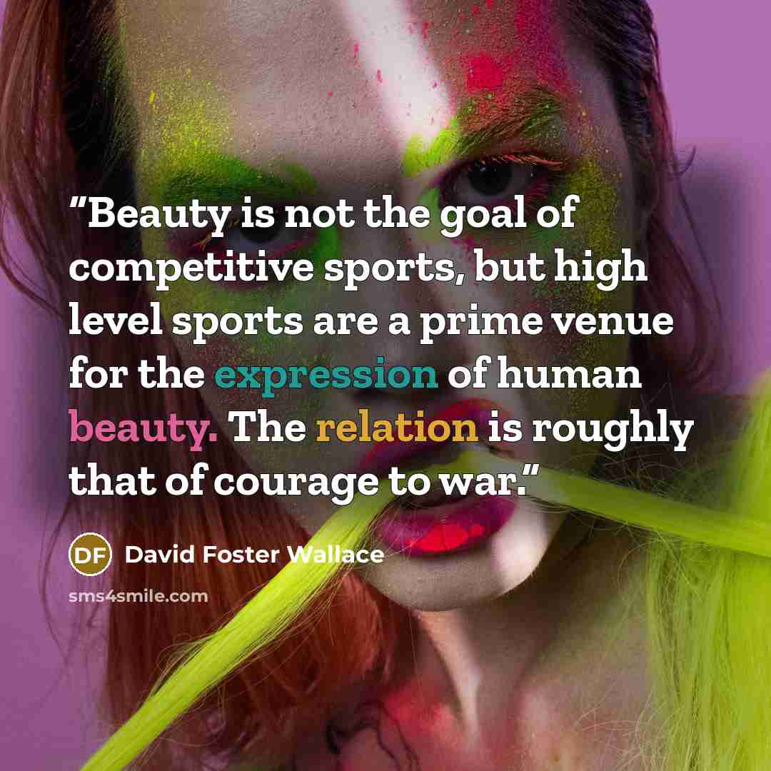 “Beauty is not the goal of competitive sports, but high level sports are a prime venue for the expression of human beauty. The relation is roughly that of courage to war.” quote by David Foster Wallace