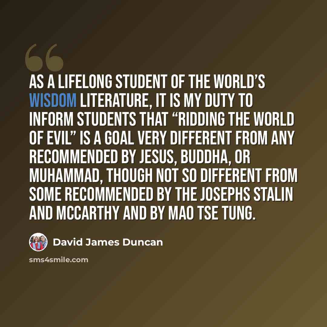 “As a lifelong student of the world’s wisdom literature, it is my duty to inform students that “ridding the world of evil” is a goal very different from any recommended by Jesus, Buddha, or Muhammad, though not so different from some recommended by the Josephs Stalin and McCarthy and by Mao Tse Tung.” quote by David James Duncan