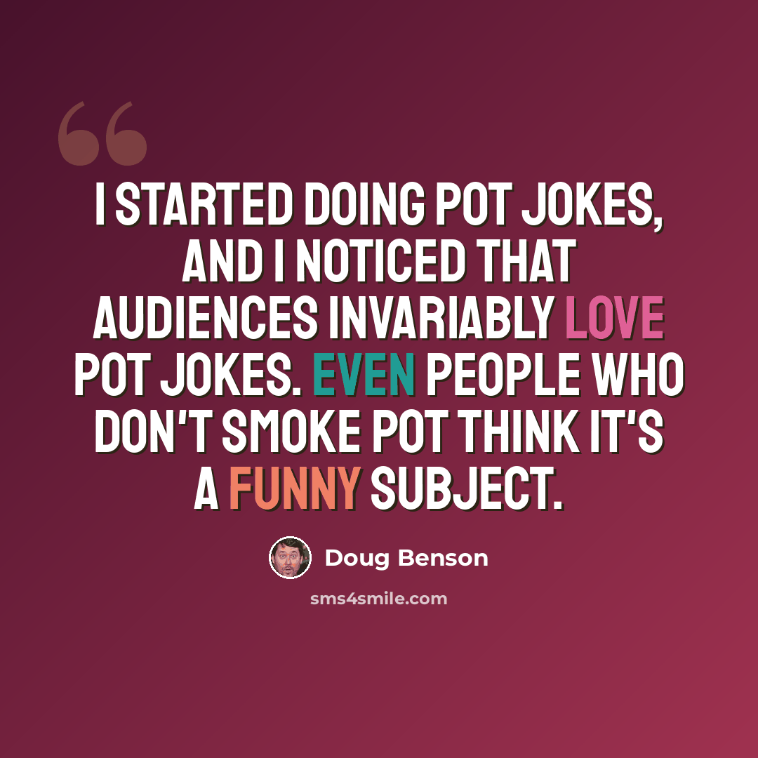 “I started doing pot jokes, and I noticed that audiences invariably love pot jokes. Even people who don't smoke pot think it's a funny subject.” quote by Doug Benson