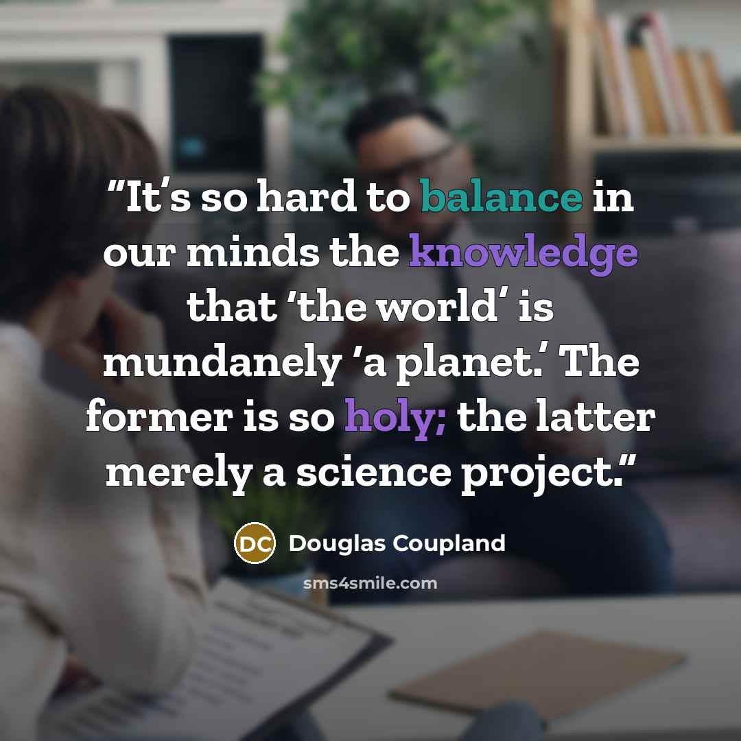 “It’s so hard to balance in our minds the knowledge that ‘the world’ is mundanely ‘a planet.’ The former is so holy; the latter merely a science project.” quote by Douglas Coupland