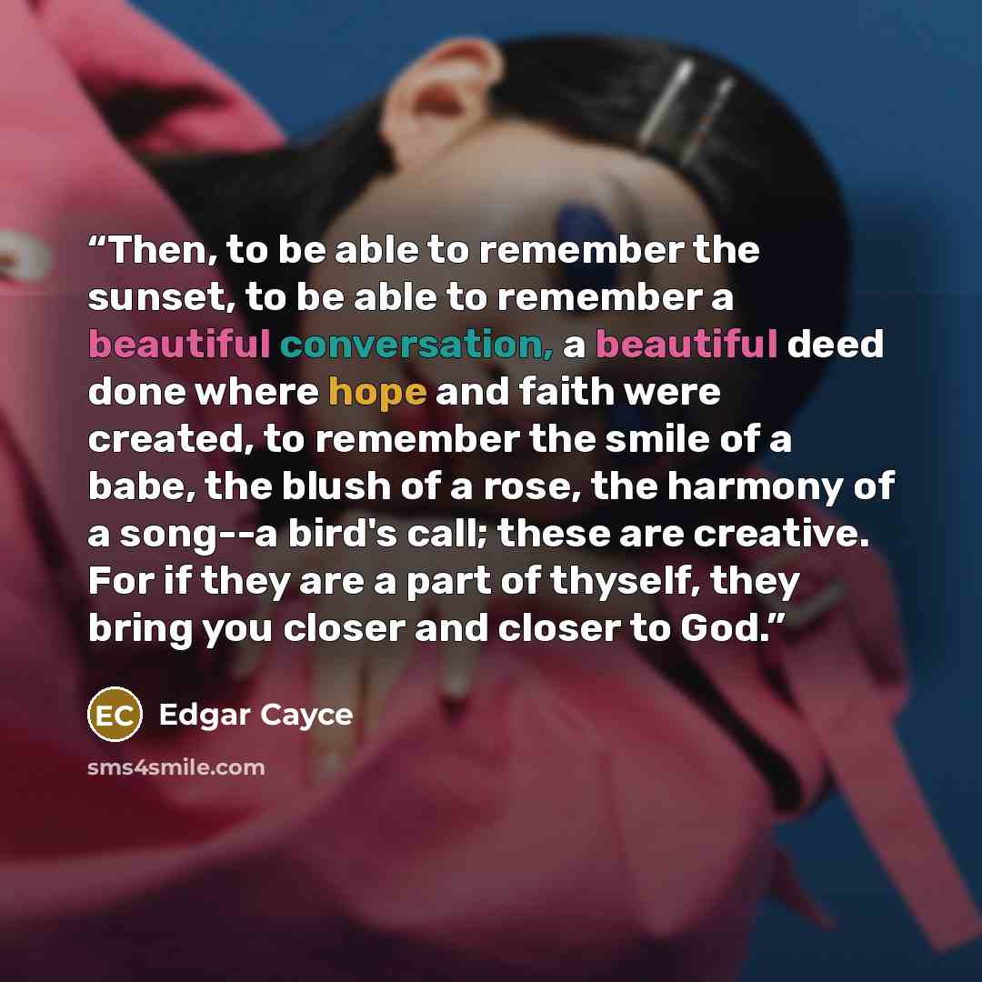 “Then, to be able to remember the sunset, to be able to remember a beautiful conversation, a beautiful deed done where hope and faith were created, to remember the smile of a babe, the blush of a rose, the harmony of a song--a bird's call; these are creative. For if they are a part of thyself, they…” quote by Edgar Cayce