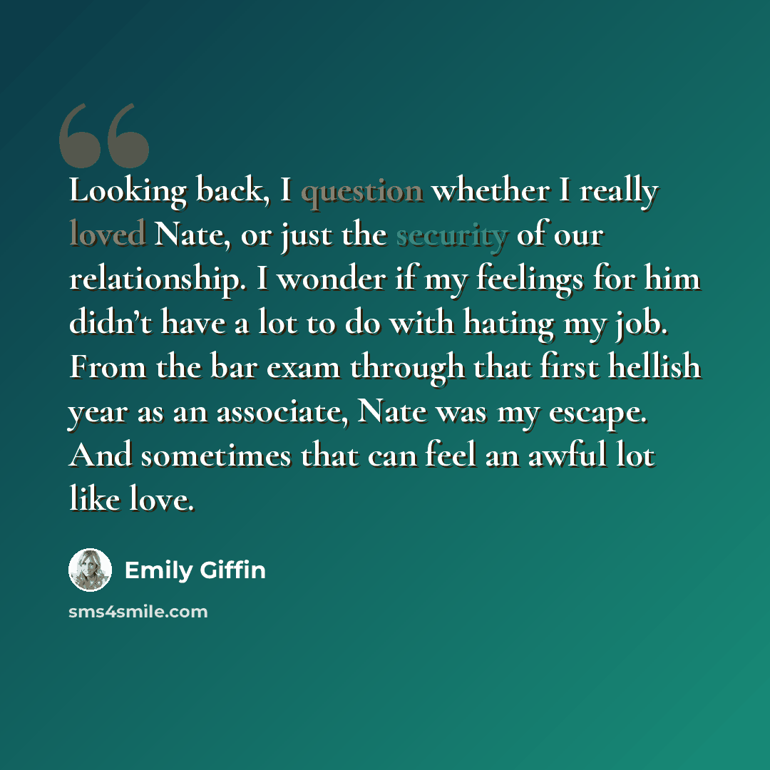 “Looking back, I question whether I really loved Nate, or just the security of our relationship. I wonder if my feelings for him didn’t have a lot to do with hating my job. From the bar exam through that first hellish year as an associate, Nate was my escape. And sometimes that can feel an awful…” quote by Emily Giffin