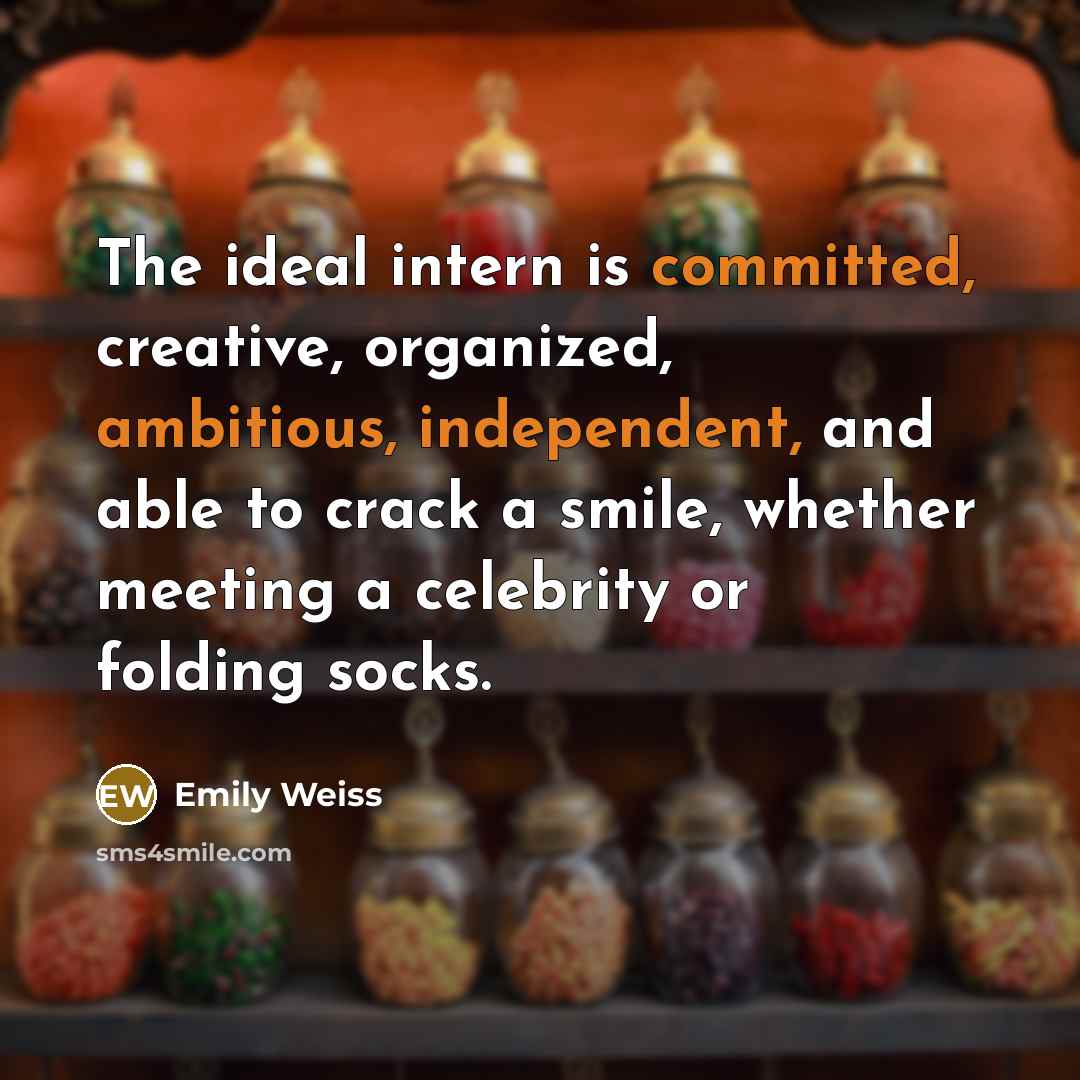 “The ideal intern is committed, creative, organized, ambitious, independent, and able to crack a smile, whether meeting a celebrity or folding socks.” quote by Emily Weiss