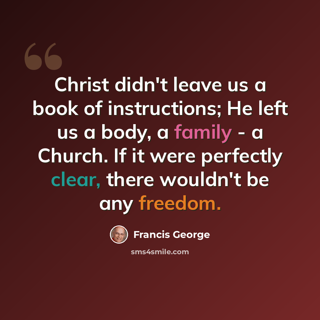 “Christ didn't leave us a book of instructions; He left us a body, a family - a Church. If it were perfectly clear, there wouldn't be any freedom.” quote by Francis George