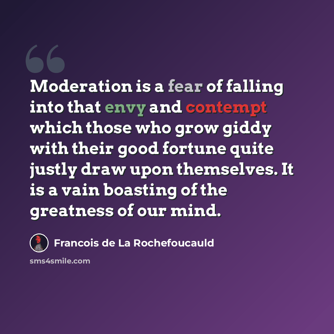 “Moderation is a fear of falling into that envy and contempt which those who grow giddy with their good fortune quite justly draw upon themselves. It is a vain boasting of the greatness of our mind.” quote by Francois de La Rochefoucauld