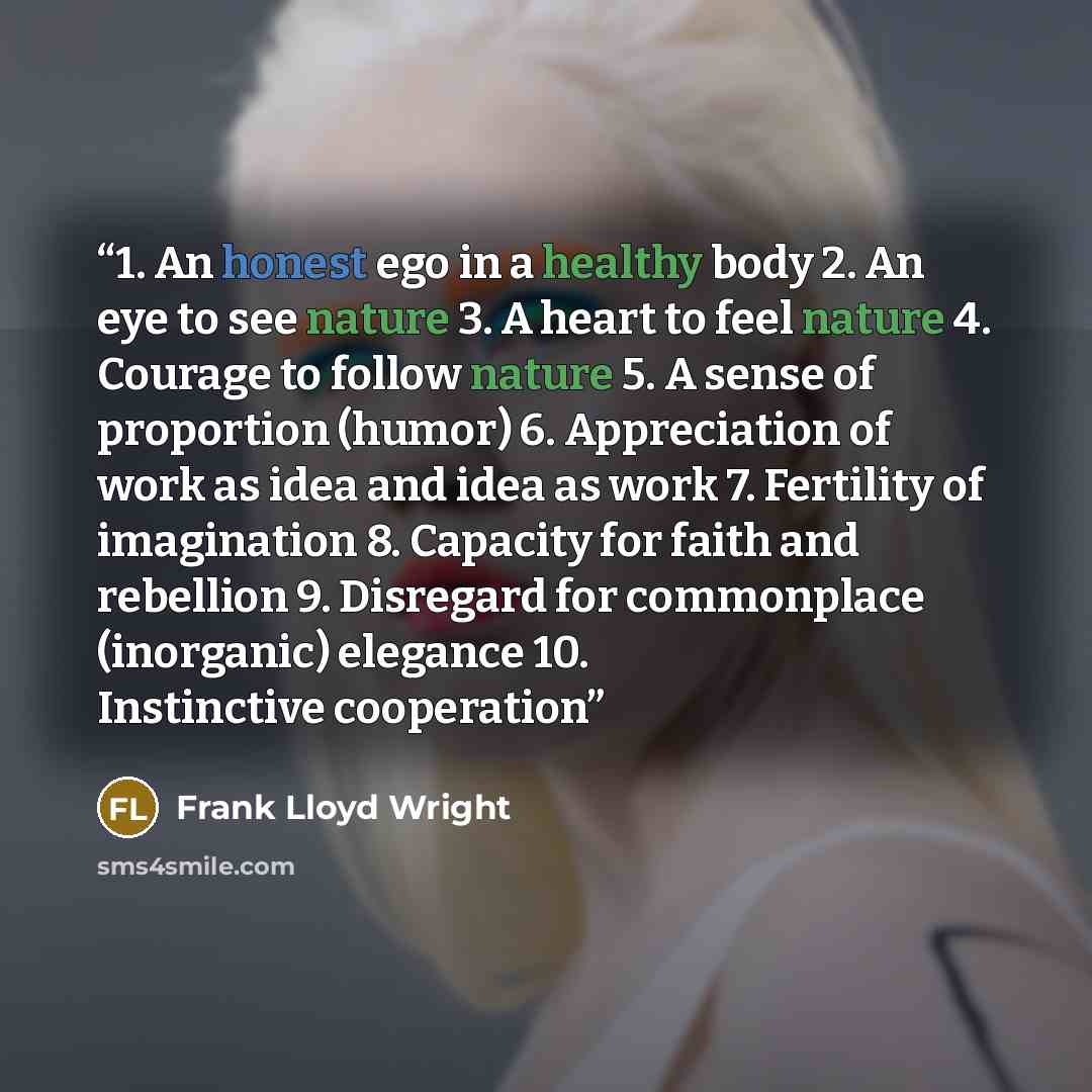 “1. An honest ego in a healthy body 2. An eye to see nature 3. A heart to feel nature 4. Courage to follow nature 5. A sense of proportion (humor) 6. Appreciation of work as idea and idea as work 7. Fertility of imagination 8. Capacity for faith and rebellion 9. Disregard for commonplace…” quote by Frank Lloyd Wright