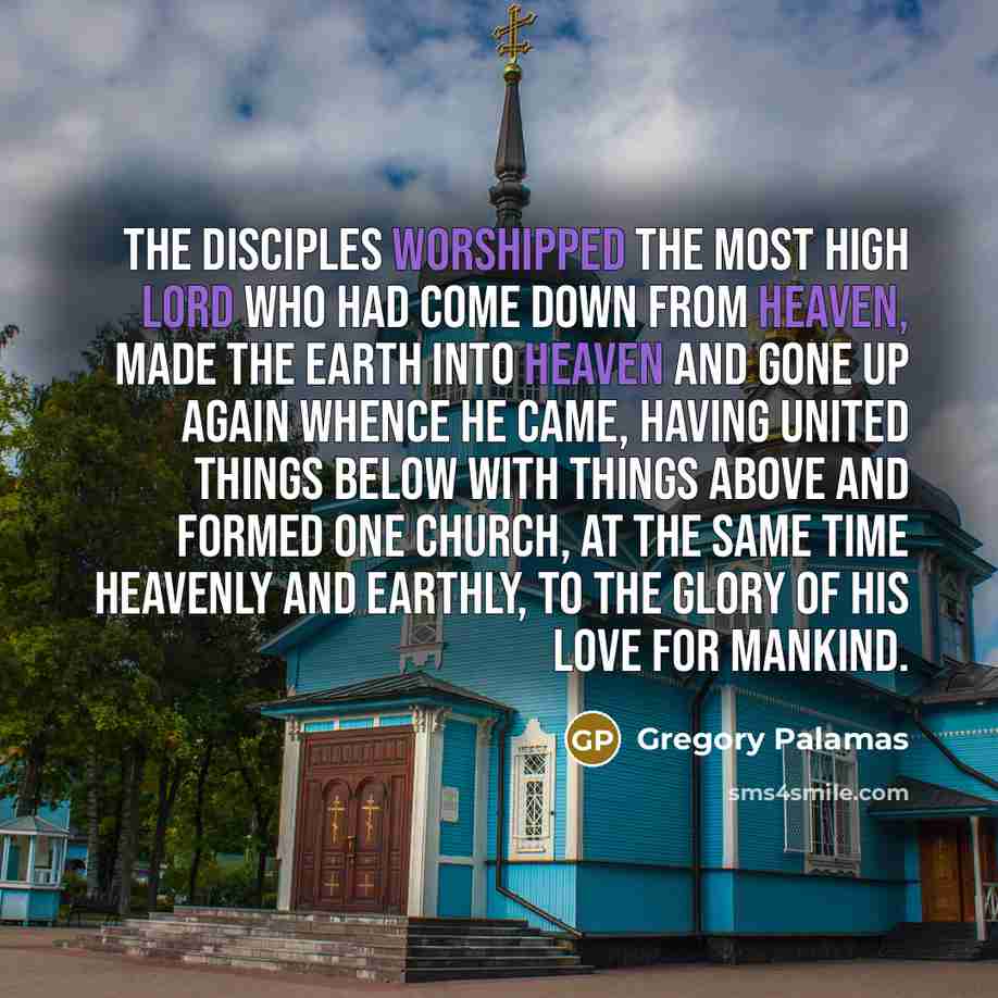 “The disciples worshipped the most high Lord Who had come down from heaven, made the earth into heaven and gone up again whence He came, having united things below with things above and formed one Church, at the same time heavenly and earthly, to the glory of His love for mankind.” quote by Gregory Palamas