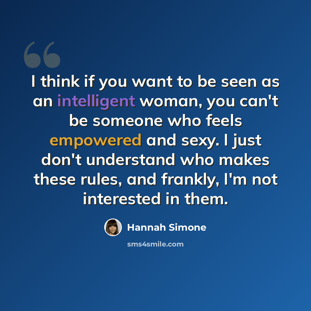 “I think if you want to be seen as an intelligent woman, you can't be someone who feels empowered and sexy. I just don't understand who makes these rules, and frankly, I'm not interested in them.” quote by Hannah Simone