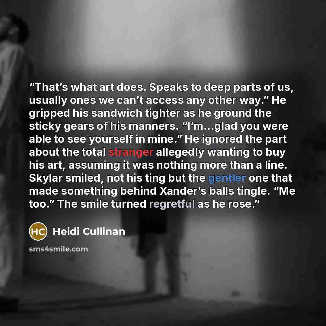 “That’s what art does. Speaks to deep parts of us, usually ones we can’t access any other way.” He gripped his sandwich tighter as he ground the sticky gears of his manners. “I’m…glad you were able to see yourself in mine.” He ignored the part about the total stranger allegedly wanting to buy his…” quote by Heidi Cullinan