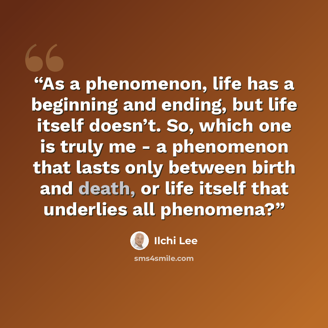 “As a phenomenon, life has a beginning and ending, but life itself doesn’t. So, which one is truly me - a phenomenon that lasts only between birth and death, or life itself that underlies all phenomena?” quote by Ilchi Lee