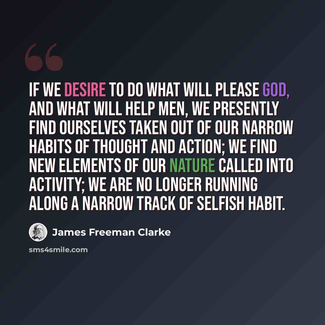 “If we desire to do what will please God, and what will help men, we presently find ourselves taken out of our narrow habits of thought and action; we find new elements of our nature called into activity; we are no longer running along a narrow track of selfish habit.” quote by James Freeman Clarke